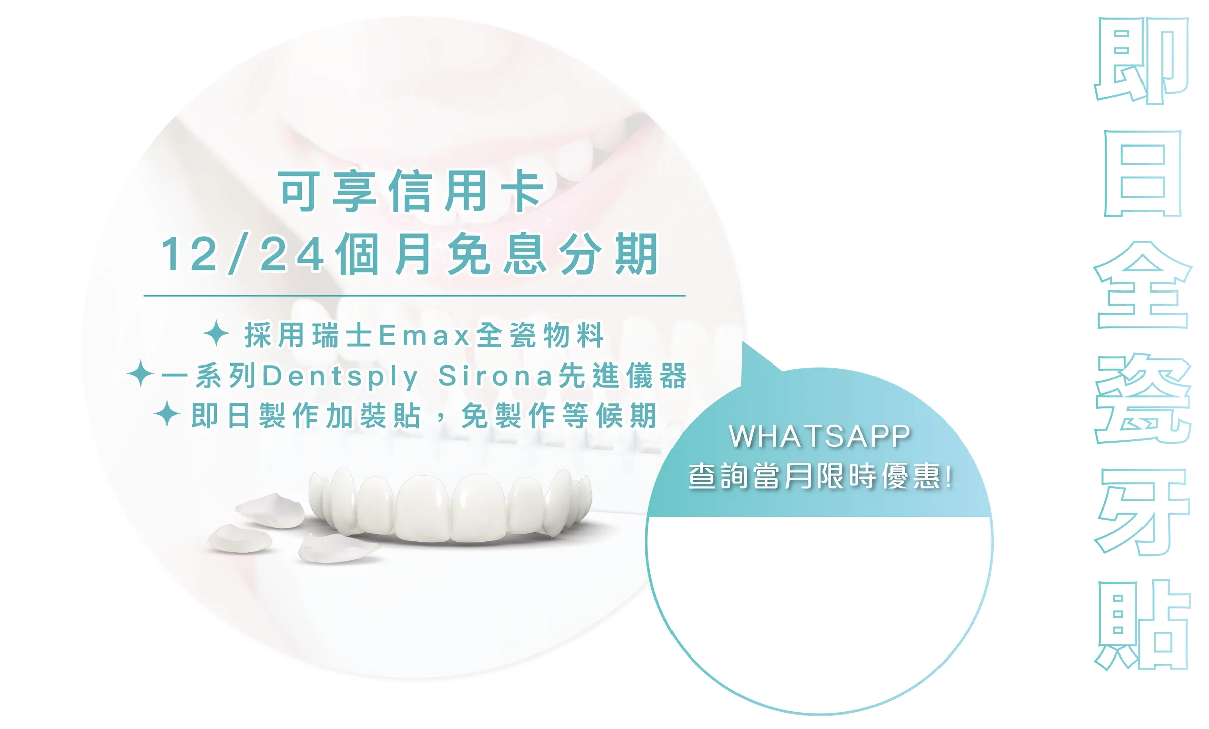 即日全瓷牙貼:可享信用卡 12/24 個月免息分期,採用瑞士 Emax 全瓷物料,一系列 Dentsply Sirona 先進儀器,即日製作加裝貼,免製作等候期